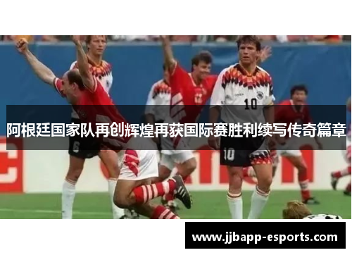 阿根廷国家队再创辉煌再获国际赛胜利续写传奇篇章