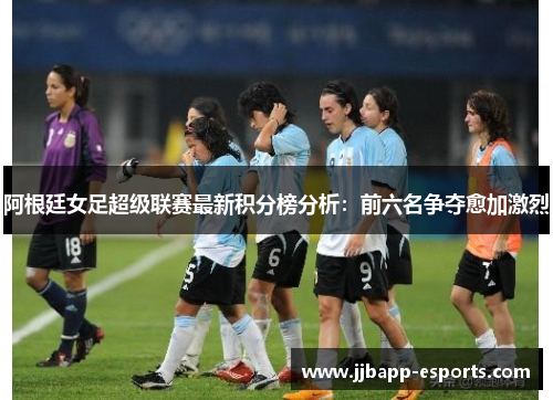 阿根廷女足超级联赛最新积分榜分析：前六名争夺愈加激烈